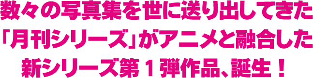 数々の写真集を世に送り出してきた「月刊シリーズ」がアニメと融合した新シリーズ第１弾作品、誕生！